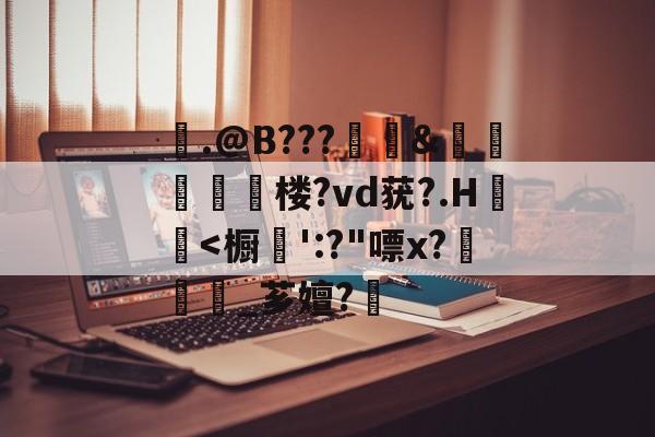 包含剹.@B???犛繿&amp;糡揦腗膱楼?vd莸?.H€褢-九游娱乐下载